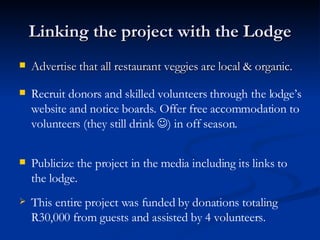 Linking the project with the Lodge Advertise that all restaurant veggies are local & organic. Recruit donors and skilled volunteers through the lodge’s website and notice boards. Offer free accommodation to volunteers (they still drink   ) in off season. Publicize the project in the media including its links to the lodge. This entire project was funded by donations totaling R30,000 from guests and assisted by 4 volunteers. 