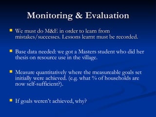 Monitoring & Evaluation We must do M&E in order to learn from mistakes/successes. Lessons learnt must be recorded. Base data needed: we got a Masters student who did her thesis on resource use in the village. Measure quantitatively where the measureable goals set initially were achieved. (e.g. what % of households are now self-sufficient?).  If goals weren’t achieved, why? 