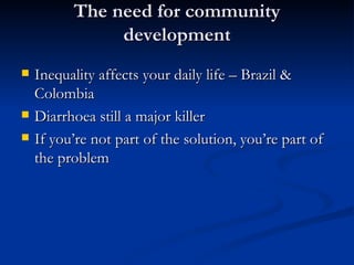 The need for community development Inequality affects your daily life – Brazil & Colombia Diarrhoea still a major killer If you’re not part of the solution, you’re part of the problem   