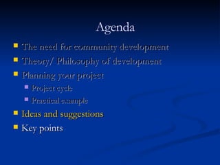 The need for community development Theory/ Philosophy of development Planning your project Project cycle Practical example Ideas and suggestions Key points Agenda 