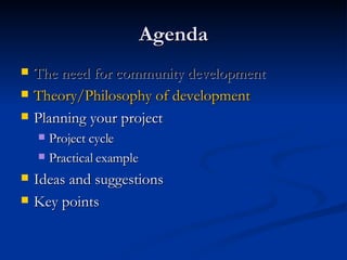 Agenda The need for community development Theory/Philosophy of development Planning your project Project cycle Practical example Ideas and suggestions Key points 