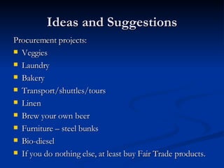 Ideas and Suggestions Procurement projects:  Veggies Laundry Bakery Transport/shuttles/tours Linen Brew your own beer Furniture – steel bunks Bio-diesel If you do nothing else, at least buy Fair Trade products.  