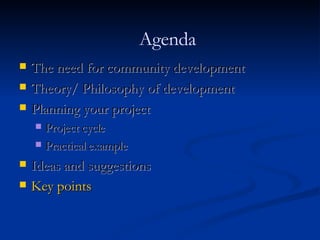 The need for community development Theory/ Philosophy of development Planning your project Project cycle Practical example Ideas and suggestions Key points Agenda 