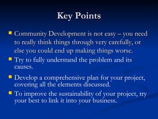 Key Points Community Development is not easy – you need to really think things through very carefully, or else you could end up making things worse. Try to fully understand the problem and its causes. Develop a comprehensive plan for your project, covering all the elements discussed. To improve the sustainability of your project, try your best to link it into your business. 