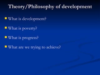 Theory/Philosophy of development What are we trying to achieve? What is progress? What is poverty?  What is development?   