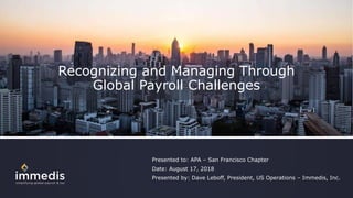 Recognizing and Managing Through
Global Payroll Challenges
Presented to: APA – San Francisco Chapter
Date: August 17, 2018
Presented by: Dave Leboff, President, US Operations – Immedis, Inc.
 