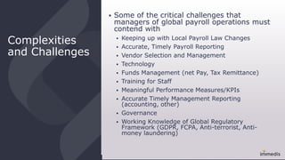 Complexities
and Challenges
 Some of the critical challenges that
managers of global payroll operations must
contend with
 Keeping up with Local Payroll Law Changes
 Accurate, Timely Payroll Reporting
 Vendor Selection and Management
 Technology
 Funds Management (net Pay, Tax Remittance)
 Training for Staff
 Meaningful Performance Measures/KPIs
 Accurate Timely Management Reporting
(accounting, other)
 Governance
 Working Knowledge of Global Regulatory
Framework (GDPR, FCPA, Anti-terrorist, Anti-
money laundering)
 