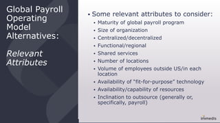 Global Payroll
Operating
Model
Alternatives:
Relevant
Attributes
 Some relevant attributes to consider:
 Maturity of global payroll program
 Size of organization
 Centralized/decentralized
 Functional/regional
 Shared services
 Number of locations
 Volume of employees outside US/in each
location
 Availability of “fit-for-purpose” technology
 Availability/capability of resources
 Inclination to outsource (generally or,
specifically, payroll)
 