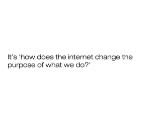 It’s ‘how does the internet change the
purpose of what we do?’
 