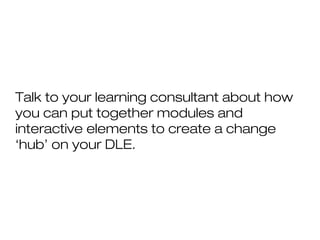 Talk to your learning consultant about how
you can put together modules and
interactive elements to create a change
‘hub’ on your DLE.
 