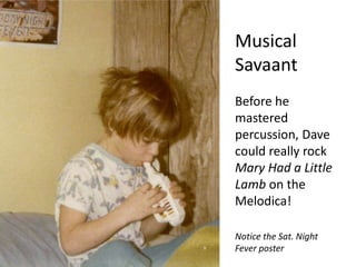 Musical SavaantBefore he mastered percussion, Dave could really rock Mary Had a Little Lamb on the Melodica!Notice the Sat. Night Fever poster
