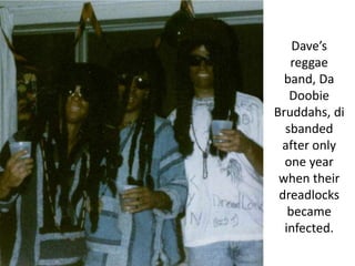 Dave’s reggae band, DaDoobieBruddahs, disbanded after only one year when their dreadlocks became infected.