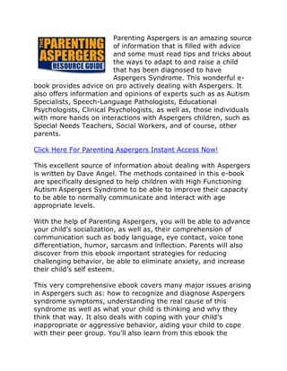 Parenting Aspergers is an amazing source
                         of information that is filled with advice
                         and some must read tips and tricks about
                         the ways to adapt to and raise a child
                         that has been diagnosed to have
                         Aspergers Syndrome. This wonderful e-
book provides advice on pro actively dealing with Aspergers. It
also offers information and opinions of experts such as as Autism
Specialists, Speech-Language Pathologists, Educational
Psychologists, Clinical Psychologists, as well as, those individuals
with more hands on interactions with Aspergers children, such as
Special Needs Teachers, Social Workers, and of course, other
parents.

Click Here For Parenting Aspergers Instant Access Now!

This excellent source of information about dealing with Aspergers
is written by Dave Angel. The methods contained in this e-book
are specifically designed to help children with High Functioning
Autism Aspergers Syndrome to be able to improve their capacity
to be able to normally communicate and interact with age
appropriate levels.

With the help of Parenting Aspergers, you will be able to advance
your child’s socialization, as well as, their comprehension of
communication such as body language, eye contact, voice tone
differentiation, humor, sarcasm and inflection. Parents will also
discover from this ebook important strategies for reducing
challenging behavior, be able to eliminate anxiety, and increase
their child’s self esteem.

This very comprehensive ebook covers many major issues arising
in Aspergers such as: how to recognize and diagnose Aspergers
syndrome symptoms, understanding the real cause of this
syndrome as well as what your child is thinking and why they
think that way. It also deals with coping with your child’s
inappropriate or aggressive behavior, aiding your child to cope
with their peer group. You’ll also learn from this ebook the
 