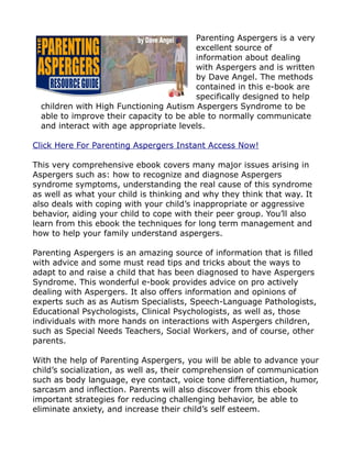 Parenting Aspergers is a very
                                         excellent source of
                                         information about dealing
                                         with Aspergers and is written
                                         by Dave Angel. The methods
                                         contained in this e-book are
                                         specifically designed to help
  children with High Functioning Autism Aspergers Syndrome to be
  able to improve their capacity to be able to normally communicate
  and interact with age appropriate levels.

Click Here For Parenting Aspergers Instant Access Now!

This very comprehensive ebook covers many major issues arising in
Aspergers such as: how to recognize and diagnose Aspergers
syndrome symptoms, understanding the real cause of this syndrome
as well as what your child is thinking and why they think that way. It
also deals with coping with your child’s inappropriate or aggressive
behavior, aiding your child to cope with their peer group. You’ll also
learn from this ebook the techniques for long term management and
how to help your family understand aspergers.

Parenting Aspergers is an amazing source of information that is filled
with advice and some must read tips and tricks about the ways to
adapt to and raise a child that has been diagnosed to have Aspergers
Syndrome. This wonderful e-book provides advice on pro actively
dealing with Aspergers. It also offers information and opinions of
experts such as as Autism Specialists, Speech-Language Pathologists,
Educational Psychologists, Clinical Psychologists, as well as, those
individuals with more hands on interactions with Aspergers children,
such as Special Needs Teachers, Social Workers, and of course, other
parents.

With the help of Parenting Aspergers, you will be able to advance your
child’s socialization, as well as, their comprehension of communication
such as body language, eye contact, voice tone differentiation, humor,
sarcasm and inflection. Parents will also discover from this ebook
important strategies for reducing challenging behavior, be able to
eliminate anxiety, and increase their child’s self esteem.
 