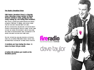 Fire Radio’s Breakfast Show FIRE Radio’s Breakfast Show is a flagship show, attracting a large number of repeat listeners driving to work, getting the kids ready, waking up, and having their breakfast. The show is broadcast every weekday morning between 7:00 and 11:00am, with news every half an hour and regular street updates. As the sponsor you will receive a sponsor credit 4 times per hour which will be played at the start of each ad break. Sponsorship credits will have the name of your business and a maximum of 8 words (location or company strap line).  On top of that you will also receive a sponsor credit on a daytime Breakfast promo which will run Mon-Sun a minimum of three times per day. 4 mentions per hour during the show - A total of at least 320 per month A further 80 mentions per month on the Breakfast promo 