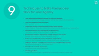 1. Your reliance on freelancers is likely to grow, not diminish  
Accept freelancing as a strategic necessity and the need to build robust capabilities
2. Don’t let short lead times screw you  
Start searching early
3. Audit your general freelance needs and get ahead of them  
Build a freelancer Roster and establish a workﬂow to monitor & replenish your freelance team
4. Market conditions vary dramatically for freelancers  
Adjust planning and mindset for different disciplines
5. Freelancers don’t see the working week in the same way you do 
Consider maximising when freelancers want to work
6. Rates vary signiﬁcantly across disciplines and locations 
Research rates and budget to afford the right freelancer for the right period
7. Different channels to ﬁnd freelancers are useful in different scenarios 
Agree freelance sources for different scenarios
8. Know how to evaluate freelancers 
Adjust planning for different disciplines
9. Great in, great out 
Create an environment with the freelancer for success & a long term relationship
9 Techniques to Make Freelancers
Work for Your Agency
 