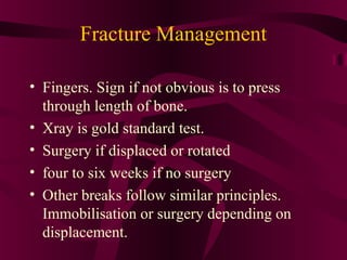 Fracture Management
• Fingers. Sign if not obvious is to press
through length of bone.
• Xray is gold standard test.
• Surgery if displaced or rotated
• four to six weeks if no surgery
• Other breaks follow similar principles.
Immobilisation or surgery depending on
displacement.
 