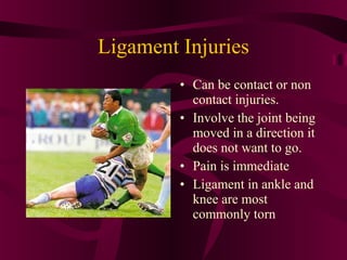 Ligament Injuries
• Can be contact or non
contact injuries.
• Involve the joint being
moved in a direction it
does not want to go.
• Pain is immediate
• Ligament in ankle and
knee are most
commonly torn
 