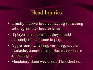 Head Injuries
• Usually involve head contacting something
solid eg another head or knee
• If player is knocked out they should
definitely not continue to play.
• Aggression, twitching, vomiting, severe
headache, amnesia, and blurred vision are
all bad signs
• Mandatory three weeks out if knocked out
 