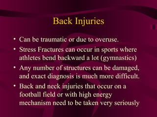 Back Injuries
• Can be traumatic or due to overuse.
• Stress Fractures can occur in sports where
athletes bend backward a lot (gymnastics)
• Any number of structures can be damaged,
and exact diagnosis is much more difficult.
• Back and neck injuries that occur on a
football field or with high energy
mechanism need to be taken very seriously
 