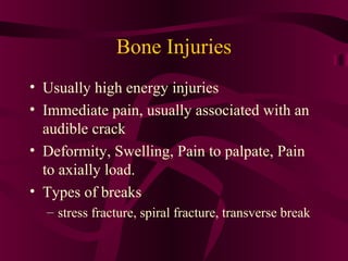 Bone Injuries
• Usually high energy injuries
• Immediate pain, usually associated with an
audible crack
• Deformity, Swelling, Pain to palpate, Pain
to axially load.
• Types of breaks
– stress fracture, spiral fracture, transverse break
 