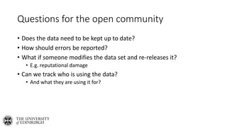 Questions for the open community
• Does the data need to be kept up to date?
• How should errors be reported?
• What if someone modifies the data set and re-releases it?
• E.g. reputational damage
• Can we track who is using the data?
• And what they are using it for?
 