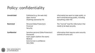 Policy: confidentiality
Unrestricted Published (e.g. the web site)
Open licence
Anything covered by FOI
Information we want to make public, or
don’t mind becoming public, including
everything under FOI
Restricted Personal (Data Protection)
Financial
Security
The “normal” level for information that
needs to be kept securely.
Confidential Sensitive personal (Data Protection)
Passwords
Exam papers (before the exam)
Medical
Commercial in confidence
ISO 27001
Information that requires extra security
controls of some sort.
 