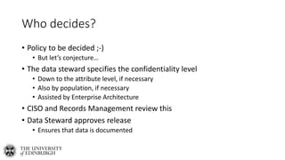 Who decides?
• Policy to be decided ;-)
• But let’s conjecture…
• The data steward specifies the confidentiality level
• Down to the attribute level, if necessary
• Also by population, if necessary
• Assisted by Enterprise Architecture
• CISO and Records Management review this
• Data Steward approves release
• Ensures that data is documented
 