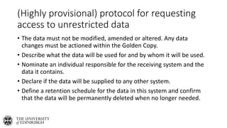 (Highly provisional) protocol for requesting
access to unrestricted data
• The data must not be modified, amended or altered. Any data
changes must be actioned within the Golden Copy.
• Describe what the data will be used for and by whom it will be used.
• Nominate an individual responsible for the receiving system and the
data it contains.
• Declare if the data will be supplied to any other system.
• Define a retention schedule for the data in this system and confirm
that the data will be permanently deleted when no longer needed.
 