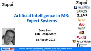 Experts	
  vs	
  Machines:	
  Modelling	
  expert	
  thinking	
  key	
  to	
  AI	
  in	
  MRX	
  –	
  NewMR	
  Webinar	
  
Christophe	
  Ovaere	
  &	
  Dave	
  Birch,	
  ZappiStore,	
  2016	
  
Dave	
  Birch	
  
CTO	
  -­‐	
  ZappiStore	
  
	
  
18	
  August	
  2016	
  
ArNﬁcial	
  Intelligence	
  in	
  MR:	
  
Expert	
  Systems	
  
 