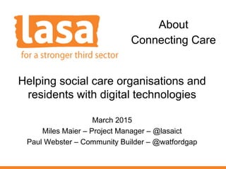 Helping social care organisations and
residents with digital technologies
March 2015
Miles Maier – Project Manager – @lasaict
Paul Webster – Community Builder – @watfordgap
About
Connecting Care
 