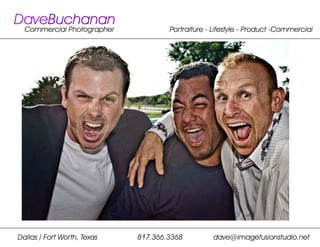 DaveBuchanan
  Commercial Photographer            Portraiture - Lifestyle - Product -Commercial




Dallas / Fort Worth, Texas   817.366.3368         dave@imagefusionstudio.net
 