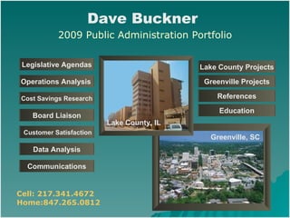 Lake County, IL Legislative Agendas Board Liaison Customer Satisfaction Data Analysis Communications Cost Savings Research Operations Analysis   Education Greenville, SC Dave Buckner   2009 Public Administration Portfolio Lake County Projects Greenville Projects References Cell: 217.341.4672 Home:847.265.0812 