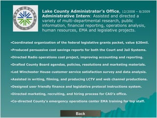 Back Lake County Administrators Office ,  12/2008 C 8/2009 Administrative Intern : Assisted and directed a  variety of multi-departmental research, public  information, financial reporting, operations analysis,  human resources, EMA and legislative projects. Coordinated organization of the federal legislative grants packet, value $20mil. Produced persuasive cost savings reports for both the Court and Jail Systems. Directed Radio operations cost project, improving accounting and reporting.  Drafted County Board agendas, policies, resolutions and marketing materials. Led Winchester House customer service satisfaction survey and data analysis. Assisted in writing, filming, and producing LCTV and web channel productions.  Designed user friendly finance and legislative protocol instructions system. Directed marketing, recruiting, and hiring process for CAOs office. Co-directed Countys emergency operations center EMA training for top staff. 