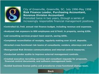 Back City of Greenville, Greenville, SC. July 1996-May 1998 Risk Finance Leader, Purchasing Accountant,  Revenue Division Accountant Promoted twice in two years, through a series of  increasingly responsible financial management positions. Controlled $1.7mil. annual risk finance budget, including revenue and expenses. Analyzed risk exposure to 800 employees and $74mil. in property, saving $35k. Led consulting services project team search, saving $55k. Completed reconciliation of receipts, regularly making over $1mil. deposits. Directed cross-functional risk teams of consultants, vendors, attorneys and staff. Reorganized Risk Division communications and internal control measures. Conducted vendor audits to improve external management controls. Created executive recruiting services and consultant requests for proposals,  financial control documents, and software management tools. Guided business license policy and procedures cross-functional change team. 