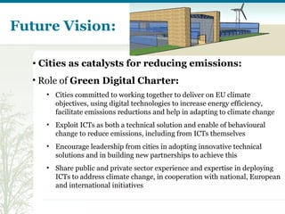 Future Vision: Cities as catalysts for reducing emissions:  Role of  Green Digital Charter: Cities committed to working together to deliver on EU climate objectives, using digital technologies to increase energy efficiency, facilitate emissions reductions and help in adapting to climate change Exploit ICTs as both a technical solution and enable of behavioural change to reduce emissions, including from ICTs themselves Encourage leadership from cities in adopting innovative technical solutions and in building new partnerships to achieve this Share public and private sector experience and expertise in deploying ICTs to address climate change, in cooperation with national, European and international initiatives   