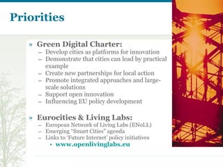 Priorities Green Digital Charter: Develop cities as platforms for innovation Demonstrate that cities can lead by practical example Create new partnerships for local action Promote integrated approaches and large-scale solutions Support open innovation Influencing EU policy development Eurocities & Living Labs:  European Network of Living Labs (ENoLL) Emerging “Smart Cities” agenda Links to ‘Future Internet’ policy initiatives www.openlivinglabs.eu   