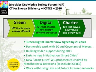 Green Digital Charter now signed by 23 cities Partnership work with EC and Covenant of Mayors Building wider support during 2011 Links to new initiatives on ‘Smart Cities’ New ‘Smart Cities’ WG proposed co-chaired by  Manchester & Barcelona (to include ICT4EE) Work with Living Labs and Future Internet networks ICT that is more  energy efficient ICT that enables  new energy  efficient processes ICT that drives  new values  and behaviours Green Digital Charter Eurocities Knowledge Society Forum (KSF) ICT for Energy Efficiency – ICT4EE – 2010 