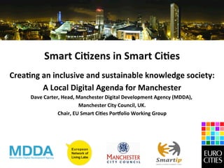 Smart	
  Ci)zens	
  in	
  Smart	
  Ci)es
                                                     	
  
Crea)ng	
  an	
  inclusive	
  and	
  sustainable	
  knowledge	
  society:
                                                                        	
  
           A	
  Local	
  Digital	
  Agenda	
  for	
  Manchester
                                                              	
  
       Dave	
  Carter,	
  Head,	
  Manchester	
  Digital	
  Development	
  Agency	
  (MDDA),	
  
                                                                                            	
  
                                    Manchester	
  City	
  Council,	
  UK.
                                                                        	
  
                     Chair,	
  EU	
  Smart	
  Ci)es	
  PorJolio	
  Working	
  Group	
  
                                                   	
  
 