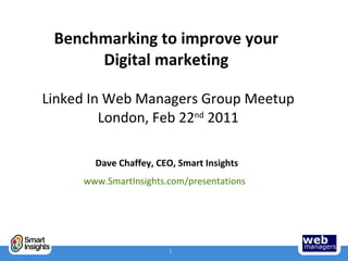 Benchmarking to improve your  Digital marketing  Linked In Web Managers Group Meetup London, Feb 22 nd  2011 Dave Chaffey, CEO, Smart Insights www.SmartInsights.com/presentations   