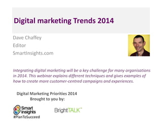 Digital marketing Trends 2014
Dave Chaffey
Editor
SmartInsights.com
Integrating digital marketing will be a key challenge for many organisations
in 2014. This webinar explains different techniques and gives examples of
how to create more customer-centred campaigns and experiences.
Digital Marketing Priorities 2014
Brought to you by:

#PlanToSucceed

 