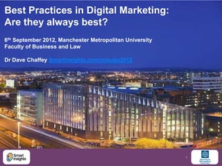 Best Practices in Digital Marketing:
Are they always best?
6th September 2012, Manchester Metropolitan University
Faculty of Business and Law

Dr Dave Chaffey SmartInsights.com/mmubs2012




                                                         1
 