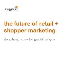 the future of retail +
shopper marketing
	
  
dave	
  chang	
  |	
  coo	
  –	
  livingsocial	
  malaysia	
  
 