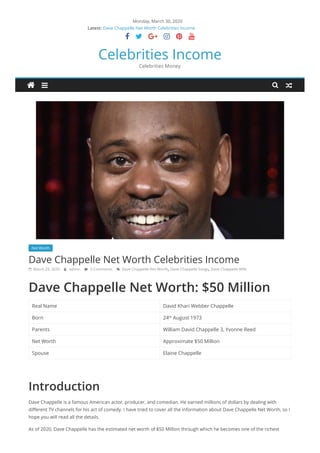 Monday, March 30, 2020
Dave Chappelle Net Worth Celebrities Income
Virat Kohli Net Worth, Bio, Affairs & Awards
Scarlett Johansson Net Worth, Bio & Awards
Emma Watson Net Worth, Affairs & Lifestyle
Austin Mahone Net Worth, Affairs & Lifestyle-Celebrities Income
     
Celebrities Income
Celebrities Money
Net Worth
Dave Chappelle Net Worth Celebrities Income
 March 29, 2020  admin  0 Comments  Dave Chappelle Net Worth, Dave Chappelle Songs, Dave Chappelle Wife
Dave Chappelle Net Worth: $50 Million
Real Name David Khari Webber Chappelle
Born 24 August 1973
Parents William David Chappelle 3, Yvonne Reed
Net Worth Approximate $50 Million
Spouse Elaine Chappelle
Introduction
Dave Chappelle is a famous American actor, producer, and comedian. He earned millions of dollars by dealing with
different TV channels for his act of comedy. I have tried to cover all the information about Dave Chappelle Net Worth, so I
hope you will read all the details.
As of 2020, Dave Chappelle has the estimated net worth of $50 Million through which he becomes one of the richest
Latest:
th
 
 