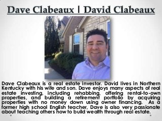 Dave Clabeaux is a real estate investor. David lives in Northern
Kentucky with his wife and son. Dave enjoys many aspects of real
estate investing, including rehabbing, offering rental-to-own
properties, and building a retirement portfolio by acquiring
properties with no money down using owner financing. As a
former high school English teacher, Dave is also very passionate
about teaching others how to build wealth through real estate.
 