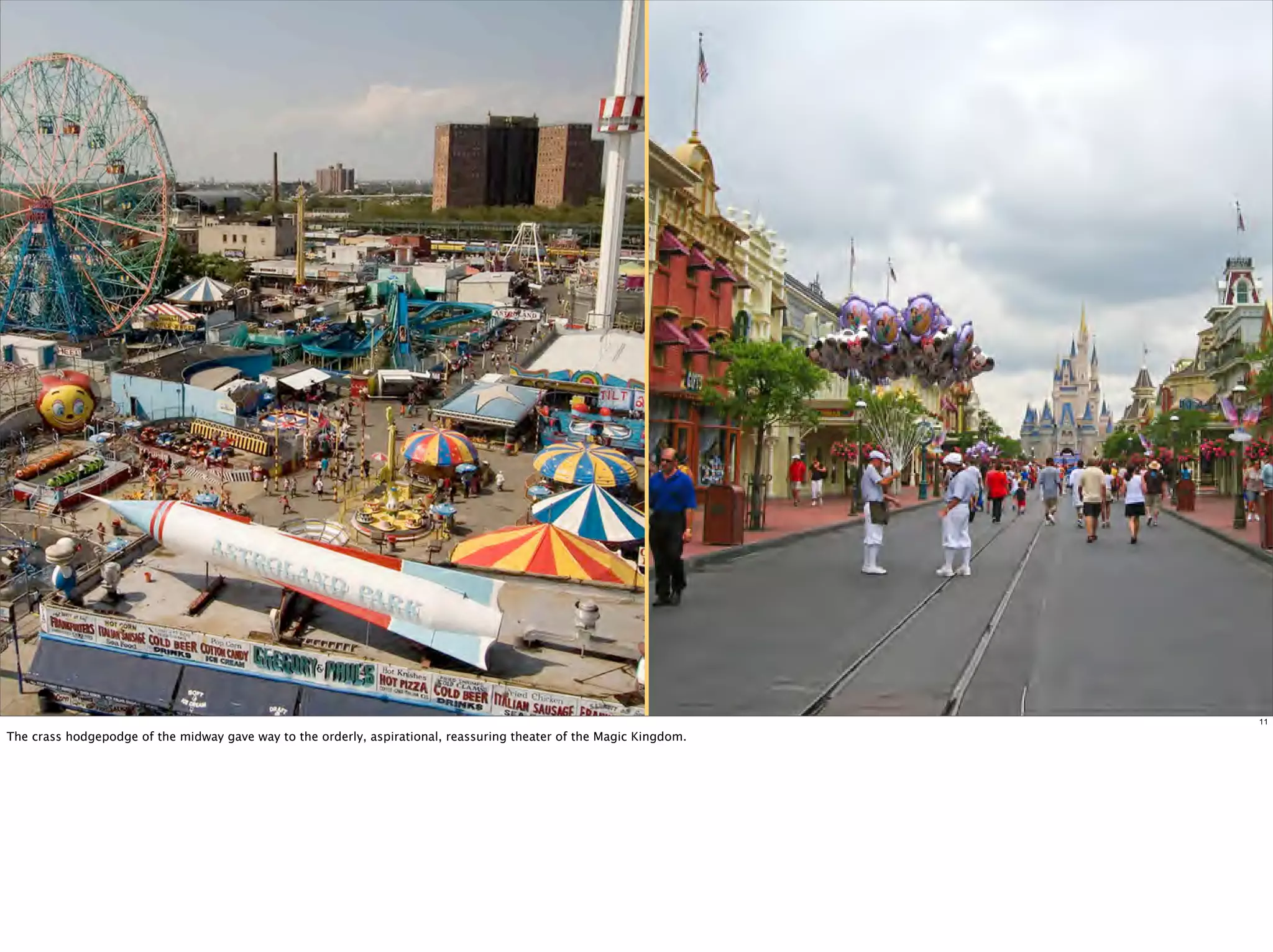 11

The crass hodgepodge of the midway gave way to the orderly, aspirational, reassuring theater of the Magic Kingdom.
 