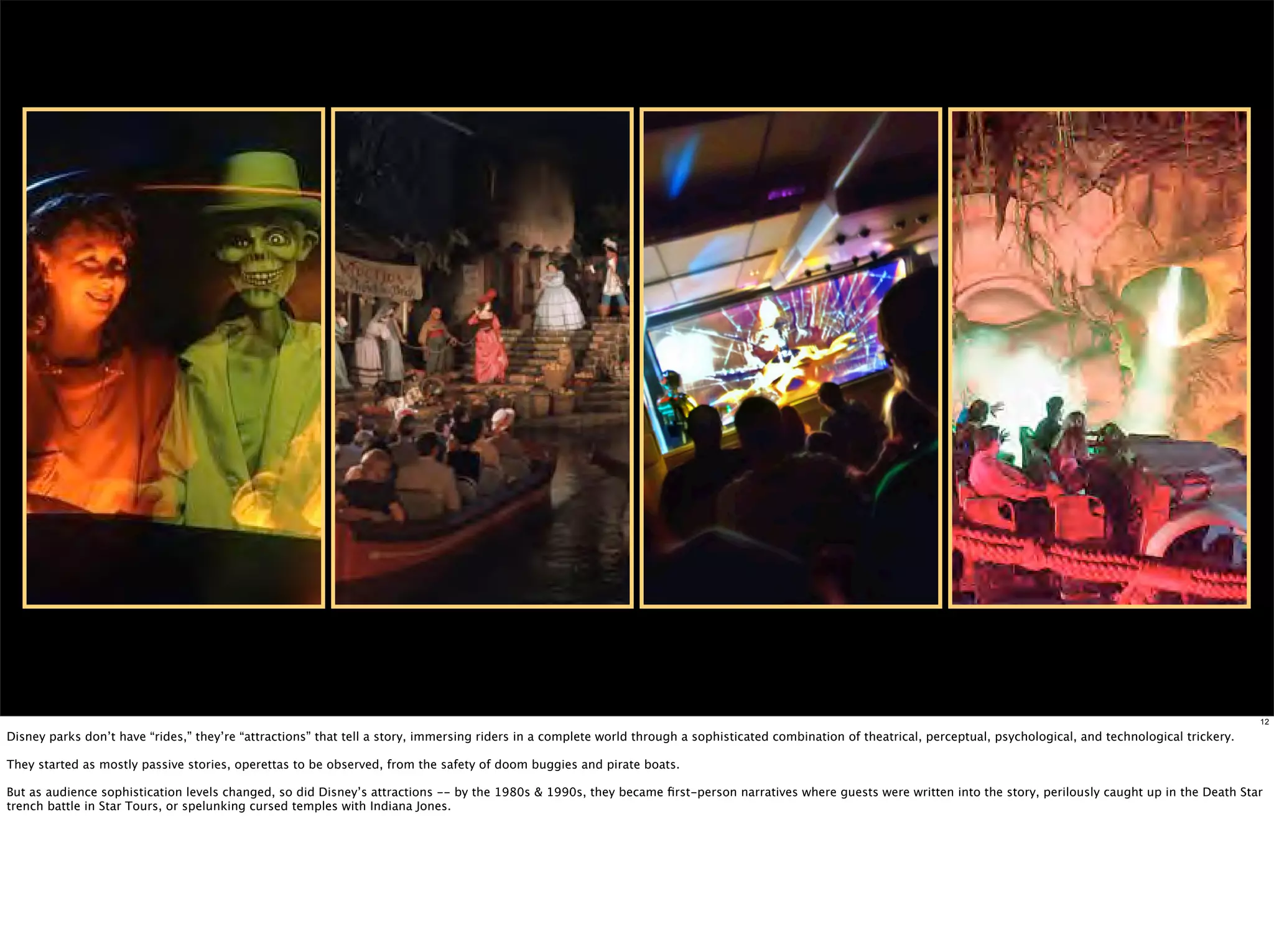 12

Disney parks don’t have “rides,” they’re “attractions” that tell a story, immersing riders in a complete world through a sophisticated combination of theatrical, perceptual, psychological, and technological trickery.

They started as mostly passive stories, operettas to be observed, from the safety of doom buggies and pirate boats.

But as audience sophistication levels changed, so did Disney’s attractions -- by the 1980s & 1990s, they became ﬁrst-person narratives where guests were written into the story, perilously caught up in the Death Star
trench battle in Star Tours, or spelunking cursed temples with Indiana Jones.
 