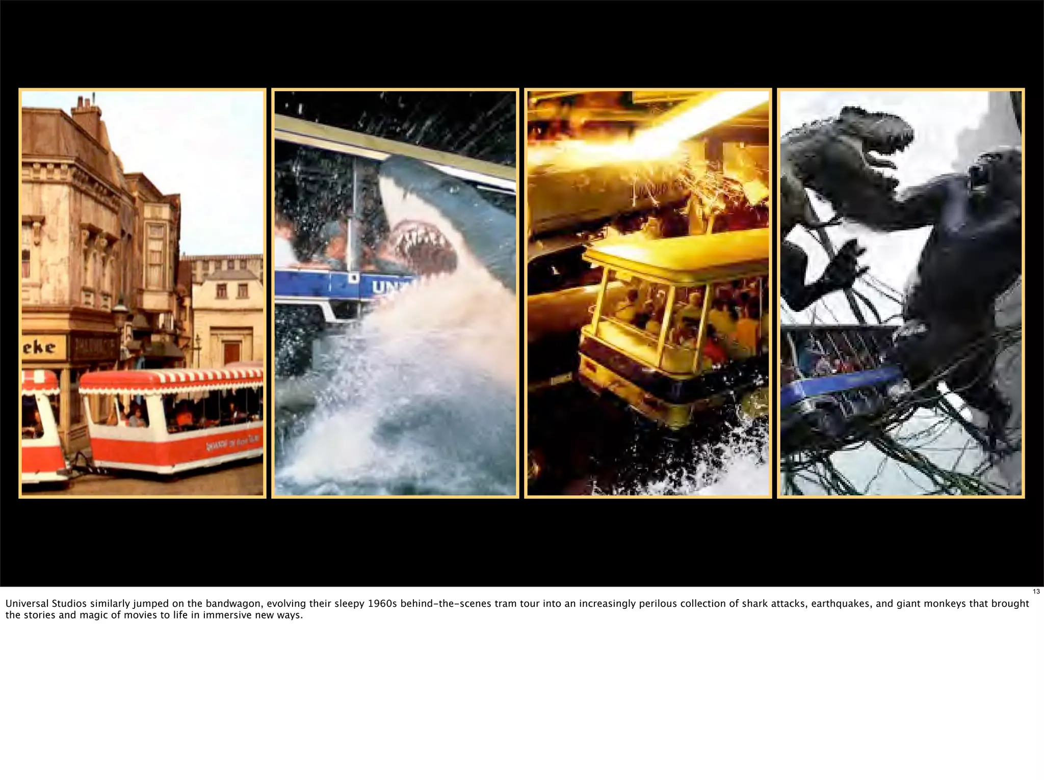 13

Universal Studios similarly jumped on the bandwagon, evolving their sleepy 1960s behind-the-scenes tram tour into an increasingly perilous collection of shark attacks, earthquakes, and giant monkeys that brought
the stories and magic of movies to life in immersive new ways.
 