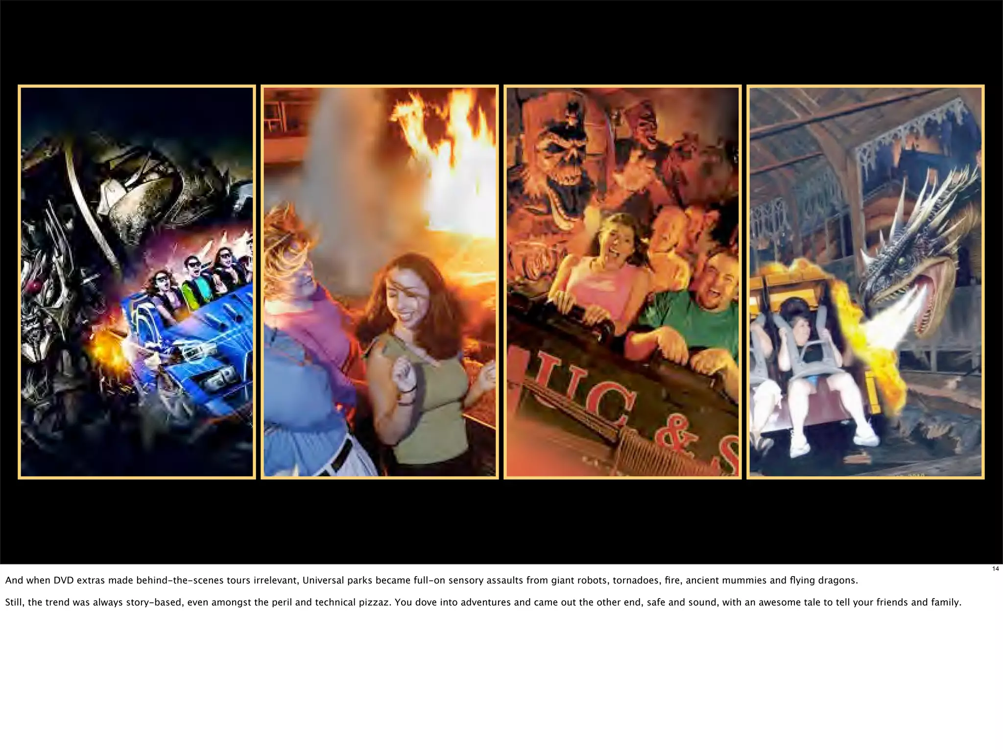 14

And when DVD extras made behind-the-scenes tours irrelevant, Universal parks became full-on sensory assaults from giant robots, tornadoes, ﬁre, ancient mummies and ﬂying dragons.

Still, the trend was always story-based, even amongst the peril and technical pizzaz. You dove into adventures and came out the other end, safe and sound, with an awesome tale to tell your friends and family.
 