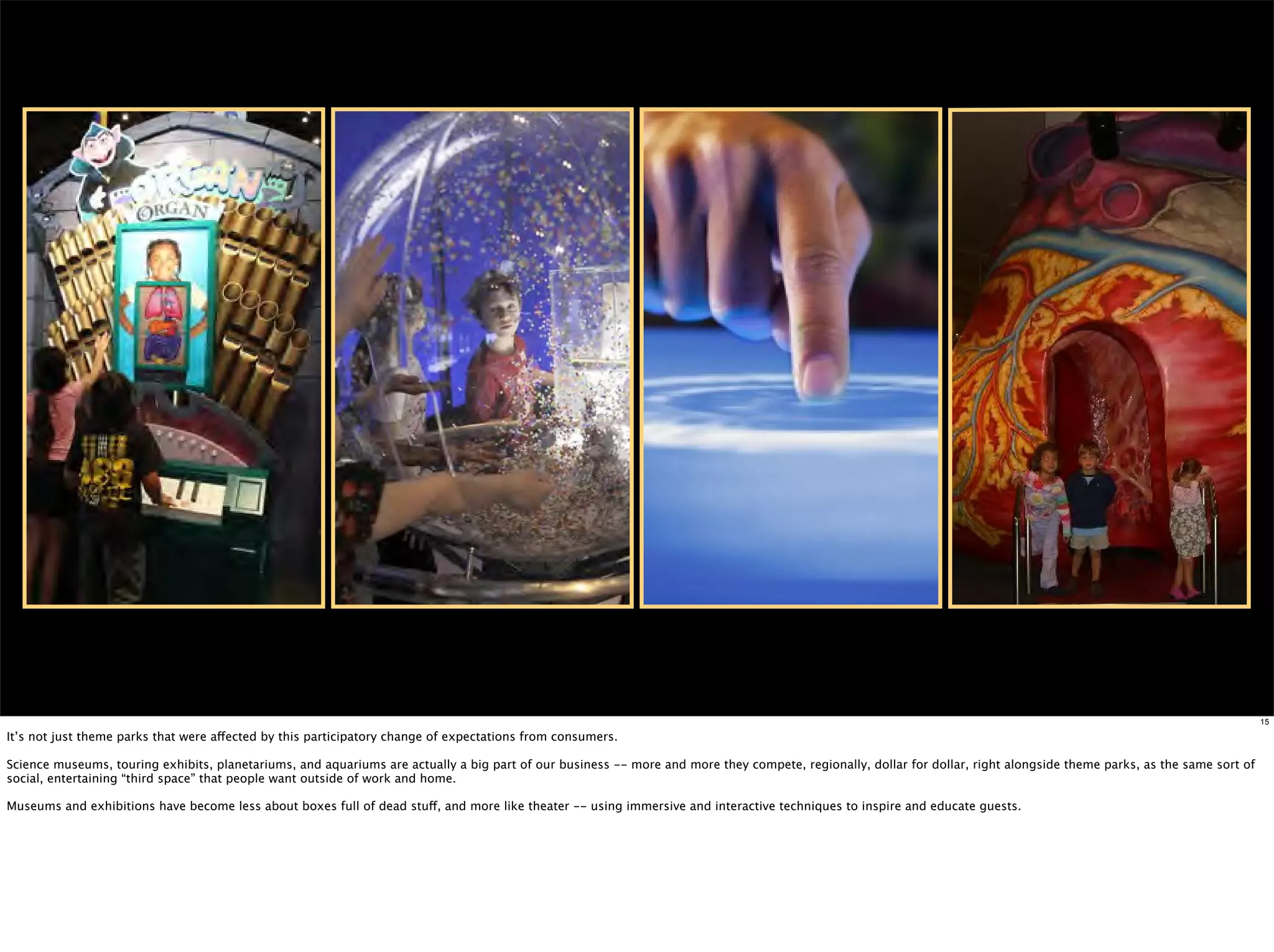 15

It’s not just theme parks that were affected by this participatory change of expectations from consumers.

Science museums, touring exhibits, planetariums, and aquariums are actually a big part of our business -- more and more they compete, regionally, dollar for dollar, right alongside theme parks, as the same sort of
social, entertaining “third space” that people want outside of work and home.

Museums and exhibitions have become less about boxes full of dead stuff, and more like theater -- using immersive and interactive techniques to inspire and educate guests.
 